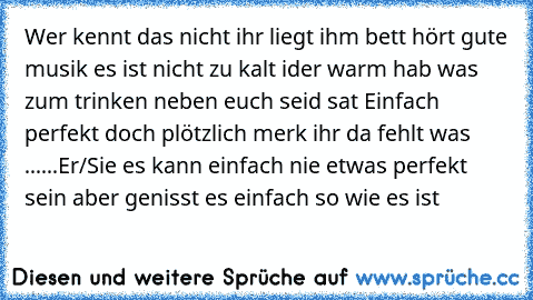 Wer kennt das nicht ihr liegt ihm bett hört gute musik es ist nicht zu kalt ider warm hab was zum trinken neben euch seid sat 
Einfach perfekt doch plötzlich merk ihr da fehlt was ......
Er/Sie es kann einfach nie etwas perfekt sein aber genisst es einfach so wie es ist