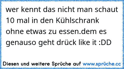 wer kennt das nicht man schaut 10 mal in den Kühlschrank ohne etwas zu essen.
dem es genauso geht drück like it :DD