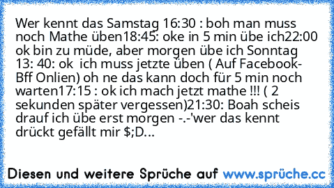 Wer kennt das 
Samstag 16:30 : boh man muss noch Mathe üben
18:45: oke in 5 min übe ich
22:00 ok bin zu müde, aber morgen übe ich 
Sonntag 13: 40: ok  ich muss jetzte üben ( Auf Facebook- Bff Onlien) oh ne das kann doch für 5 min noch warten
17:15 : ok ich mach jetzt mathe !!! ( 2 sekunden später vergessen)
21:30: Boah scheis drauf ich übe erst morgen -.-'wer das kennt drückt gefällt mir $;D...