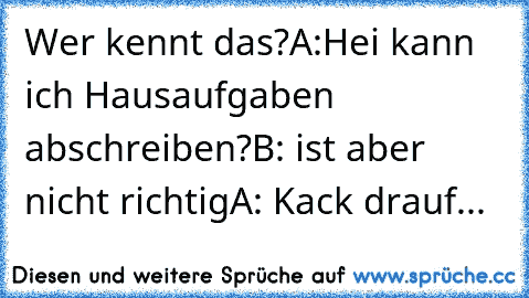 Wer kennt das?
A:Hei kann ich Hausaufgaben abschreiben?
B: ist aber nicht richtig
A: Kack drauf...