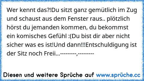 Wer kennt das?!
Du sitzt ganz gemütlich im Zug und schaust aus dem Fenster raus.. plötzlich hörst du jemanden kommen, du bekommst ein komisches Gefühl :(
Du bist dir aber nicht sicher was es ist!
Und dann!!!
Entschuldigung ist der Sitz noch Freii...
---------,---------