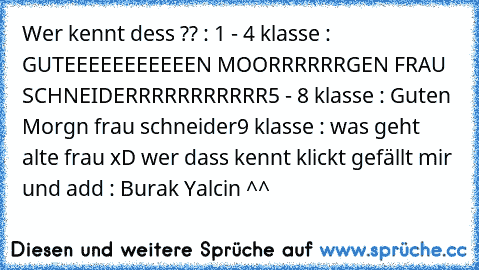 Wer kennt dess ?? :
 1 - 4 klasse : GUTEEEEEEEEEEEN MOORRRRRRGEN FRAU SCHNEIDERRRRRRRRRRR
5 - 8 klasse : Guten Morgn frau schneider
9 klasse : was geht alte frau xD 
wer dass kennt klickt gefällt mir und add : Burak Yalcin ^^