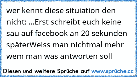 wer kennt diese situiation den nicht: ...
Erst schreibt euch keine sau auf facebook an 
20 sekunden später
Weiss man nichtmal mehr wem man was antworten soll