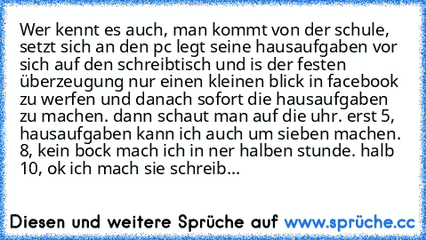 Wer kennt es auch, man kommt von der schule, setzt sich an den pc legt seine hausaufgaben vor sich auf den schreibtisch und is der festen überzeugung nur einen kleinen blick in facebook zu werfen und danach sofort die hausaufgaben zu machen. dann schaut man auf die uhr. erst 5, hausaufgaben kann ich auch um sieben machen. 8, kein bock mach ich in ner halben stunde. halb 10, ok ich mach sie schr...