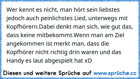 Wer kennt es nicht, man hört sein liebstes jedoch auch peinlichstes Lied, unterwegs mit Kopfhörern.
Dabei denkt man sich, wie gut das, dass keine mitbekommt.
Wenn man am Ziel angekommen ist merkt man, dass die Kopfhörer nicht richtig drin waren und das Handy es laut abgespielt hat xD