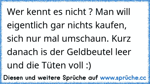 Wer kennt es nicht ? Man will eigentlich gar nichts kaufen, sich nur mal umschaun. Kurz danach is der Geldbeutel leer und die Tüten voll :)