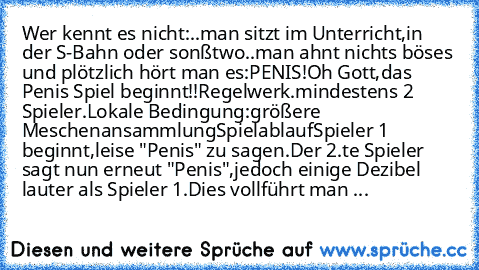 Wer kennt es nicht:
..man sitzt im Unterricht,in der S-Bahn oder sonßtwo..
man ahnt nichts böses und plötzlich hört man es:
PENIS!
Oh Gott,das Penis Spiel beginnt!!
Regelwerk
.mindestens 2 Spieler
.Lokale Bedingung:größere Meschenansammlung
Spielablauf
Spieler 1 beginnt,leise "Penis" zu sagen.
Der 2.te Spieler sagt nun erneut "Penis",
jedoch einige Dezibel lauter als Spieler 1.
Dies vollführt m...