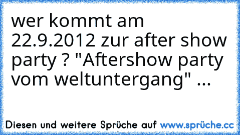 wer kommt am 22.9.2012 zur after show party ? "Aftershow party vom weltuntergang" ...