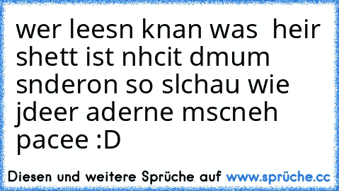 wer leesn knan was  heir shett ist nhcit dmum snderon so slchau wie jdeer aderne mscneh 
pacee :D