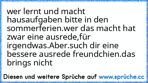 wer lernt und macht hausaufgaben bitte in den sommerferien.wer das macht hat zwar eine ausrede,für irgendwas.Aber.such dir eine bessere ausrede freundchien.das brings nicht