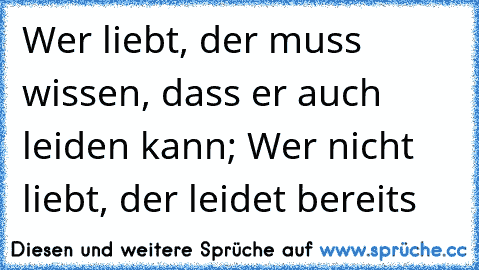 Wer liebt, der muss wissen, dass er auch leiden kann; Wer nicht liebt, der leidet bereits