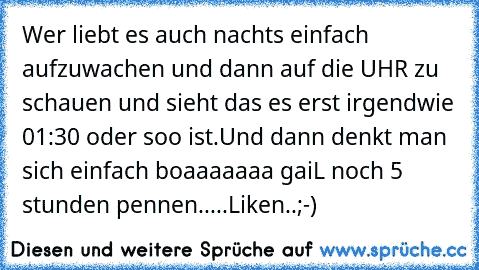 Wer liebt es auch nachts einfach aufzuwachen und dann auf die UHR zu schauen und sieht das es erst irgendwie 01:30 oder soo ist.
Und dann denkt man sich einfach boaaaaaaa gaiL noch 5 stunden pennen..♥♥♥♥...
Liken..;-)