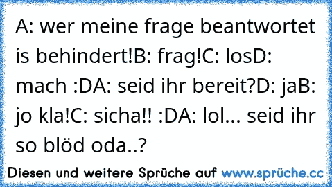 A: wer meine frage beantwortet is behindert!
B: frag!
C: los
D: mach :D
A: seid ihr bereit?
D: ja
B: jo kla!
C: sicha!! :D
A: lol... seid ihr so blöd oda..?