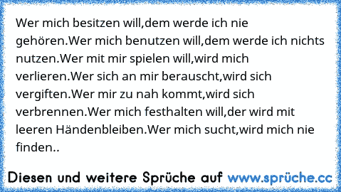 Wer mich besitzen will,
dem werde ich nie gehören.
Wer mich benutzen will,
dem werde ich nichts nutzen.
Wer mit mir spielen will,
wird mich verlieren.
Wer sich an mir berauscht,
wird sich vergiften.
Wer mir zu nah kommt,
wird sich verbrennen.
Wer mich festhalten will,
der wird mit leeren Händen
bleiben.
Wer mich sucht,
wird mich nie finden..