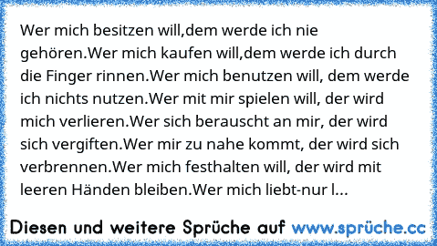 Wer mich besitzen will,dem werde ich nie gehören.
Wer mich kaufen will,dem werde ich durch die Finger rinnen.
Wer mich benutzen will, dem werde ich nichts nutzen.
Wer mit mir spielen will, der wird mich verlieren.
Wer sich berauscht an mir, der wird sich vergiften.
Wer mir zu nahe kommt, der wird sich verbrennen.
Wer mich festhalten will, der wird mit leeren Händen bleiben.
Wer mich liebt-nur l...