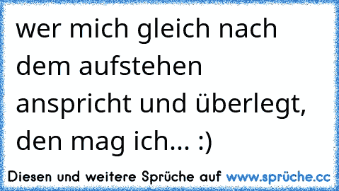 wer mich gleich nach dem aufstehen anspricht und überlegt, den mag ich... :)