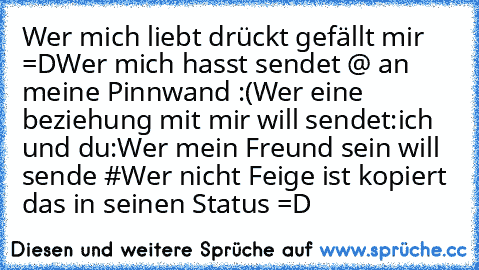 Wer mich liebt drückt gefällt mir =D
Wer mich hasst sendet @ an meine Pinnwand :(
Wer eine beziehung mit mir will sendet:ich und du:
Wer mein Freund sein will sende #
Wer nicht Feige ist kopiert das in seinen Status =D