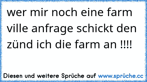 wer mir noch eine farm ville anfrage schickt den zünd ich die farm an !!!!