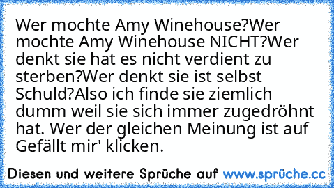 Wer mochte Amy Winehouse?
Wer mochte Amy Winehouse NICHT?
Wer denkt sie hat es nicht verdient zu sterben?
Wer denkt sie ist selbst Schuld?
Also ich finde sie ziemlich dumm weil sie sich immer zugedröhnt hat. Wer der gleichen Meinung ist auf  Gefällt mir' klicken.