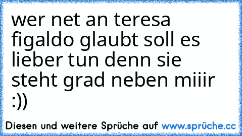 wer net an teresa figaldo glaubt soll es lieber tun denn sie steht grad neben miiir :))