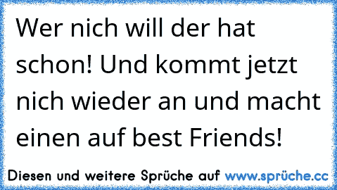 Wer nich will der hat schon! Und kommt jetzt nich wieder an und macht einen auf best Friends!