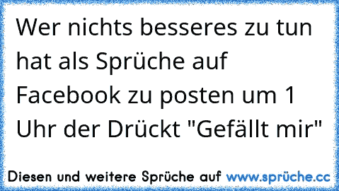 Wer nichts besseres zu tun hat als Sprüche auf Facebook zu posten um 1 Uhr der Drückt "Gefällt mir"