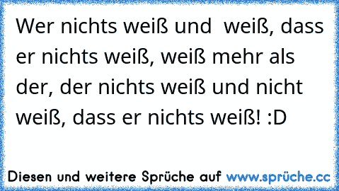 Wer nichts weiß und  weiß, dass er nichts weiß, weiß mehr als der, der nichts weiß und nicht weiß, dass er nichts weiß! :D