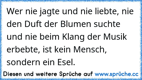 Wer nie jagte und nie liebte, nie den Duft der Blumen suchte und nie beim Klang der Musik erbebte, ist kein Mensch, sondern ein Esel.