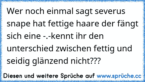 Wer noch einmal sagt severus snape hat fettige haare der fängt sich eine -.-
kennt ihr den unterschied zwischen fettig und seidig glänzend nicht???