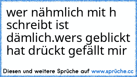 wer nähmlich mit h schreibt ist dämlich.
wers geblickt hat drückt gefällt mir ♥