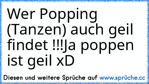 Wer Popping (Tanzen) auch geil findet !!!
Ja poppen ist geil xD