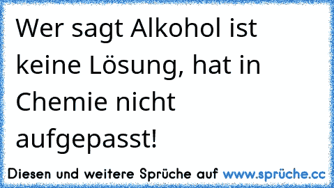 Wer sagt Alkohol ist keine Lösung, hat in Chemie nicht aufgepasst!