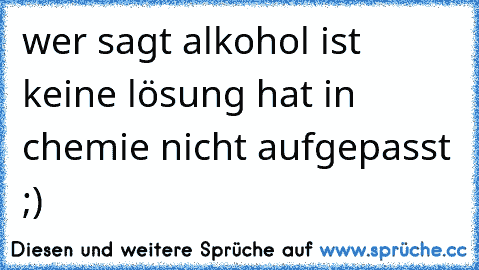 wer sagt alkohol ist keine lösung hat in chemie nicht aufgepasst ;)