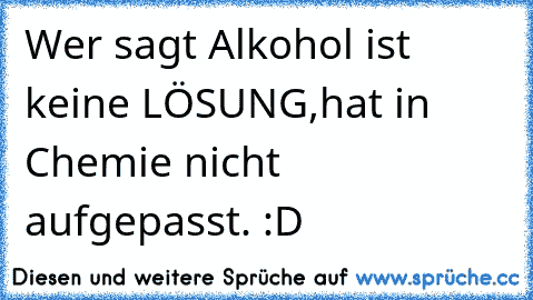 Wer sagt Alkohol ist keine LÖSUNG,
hat in Chemie nicht aufgepasst. :D