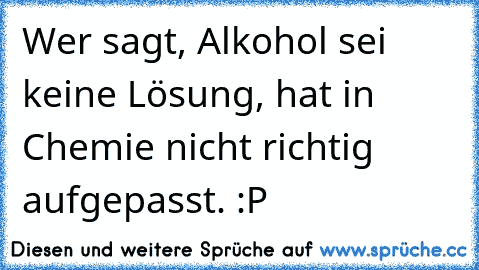 Wer sagt, Alkohol sei keine Lösung, hat in Chemie nicht richtig aufgepasst. :P