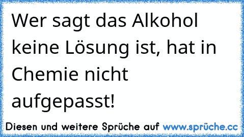 Wer sagt das Alkohol keine Lösung ist, hat in Chemie nicht aufgepasst!