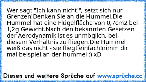 Wer sagt "Ich kann nicht!", setzt sich nur Grenzen!
Denken Sie an die Hummel.
Die Hummel hat eine Flügelfläche von 0,7cm2 bei 1,2g Gewicht.
Nach den bekannten Gesetzen der Aerodynamik ist es unmöglich, bei diesem Verhältnis zu fliegen.
Die Hummel weiß das nicht - sie fliegt einfach!
nimm dir mal beispiel an der hummel :) xD