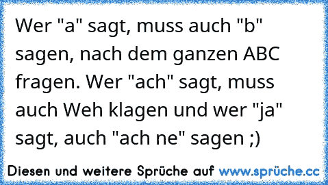 Wer "a" sagt, muss auch "b" sagen, nach dem ganzen ABC fragen. Wer "ach" sagt, muss auch Weh klagen und wer "ja" sagt, auch "ach ne" sagen ;)