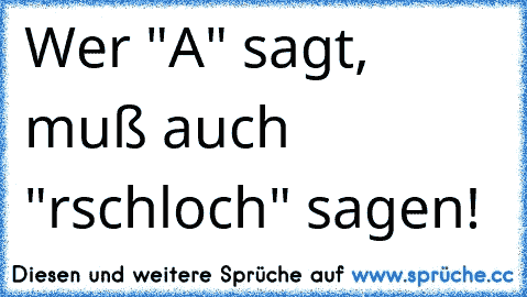 Wer "A" sagt, muß auch "rschloch" sagen!