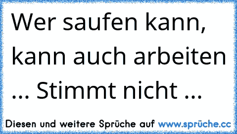 Wer saufen kann, kann auch arbeiten ... Stimmt nicht ...