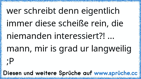 wer schreibt denn eigentlich immer diese scheiße rein, die niemanden interessiert?! ... mann, mir is grad ur langweilig ;P