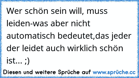 Wer schön sein will, muss leiden-was aber nicht automatisch bedeutet,das jeder der leidet auch wirklich schön ist... ;)