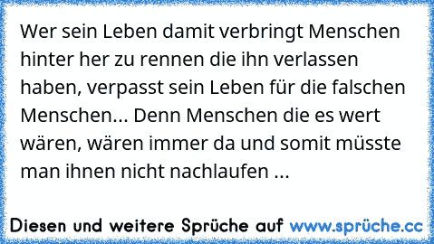 Wer sein Leben damit verbringt Menschen hinter her zu rennen die ihn verlassen haben, verpasst sein Leben für die falschen Menschen... Denn Menschen die es wert wären, wären immer da und somit müsste man ihnen nicht nachlaufen ...