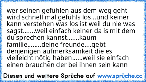 wer seinen gefühlen aus dem weg geht wird schnell mal gefühls los...und keiner kann verstehen was los ist weil du nie was sagst...
....weil einfach keiner da is mit dem du sprechen kannst...
....kaum familie....
....deine freunde....
gebt denjenigen aufmerksamkeit die es vielleicht nötig haben...
...weil sie einfach einen brauchen der bei ihnen sein kann♥