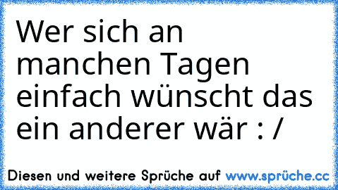 Wer sich an manchen Tagen einfach wünscht das ein anderer wär : /