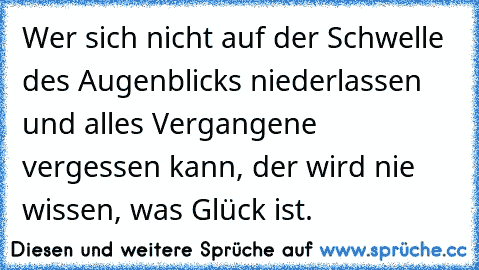 Wer sich nicht auf der Schwelle des Augenblicks niederlassen und alles Vergangene vergessen kann, der wird nie wissen, was Glück ist.