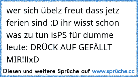 wer sich übelz freut dass jetz ferien sind :D ihr wisst schon was zu tun is
PS für dumme leute: DRÜCK AUF GEFÄLLT MIR!!!
xD