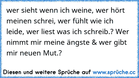 wer sieht wenn ich weine, wer hört meinen schrei, wer fühlt wie ich leide, wer liest was ich schreib.? Wer nimmt mir meine ängste & wer gibt mir neuen Mut.?