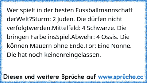 Wer spielt in der besten Fussballmannschaft der
Welt?
Sturm: 2 Juden. Die dürfen nicht verfolgt
werden.
Mittelfeld: 4 Schwarze. Die bringen Farbe ins
Spiel.
Abwehr: 4 Ossis. Die können Mauern ohne Ende.
Tor: Eine Nonne. Die hat noch keinen
reingelassen.