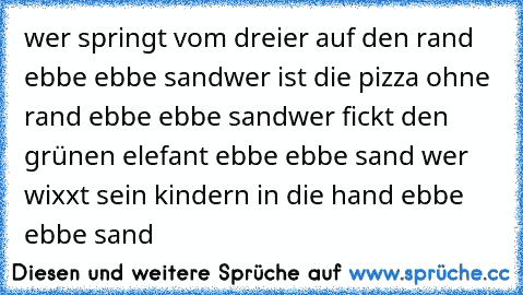 wer springt vom dreier auf den rand ebbe ebbe sand
wer ist die pizza ohne rand ebbe ebbe sand
wer fickt den grünen elefant ebbe ebbe sand
 wer wixxt sein kindern in die hand ebbe ebbe sand